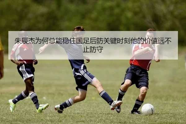 朱辰杰为何总能稳住国足后防关键时刻他的价值远不止防守